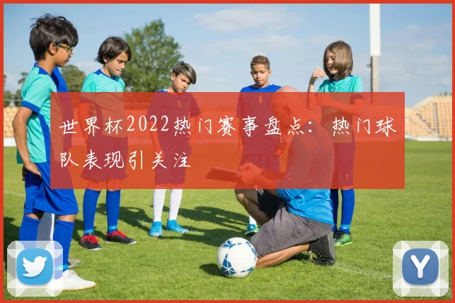 世界杯2022热门赛事盘点:热门球队表现引关注
